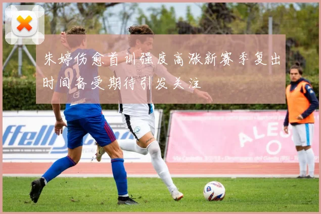 朱婷伤愈首训强度高涨新赛季复出时间备受期待引发关注